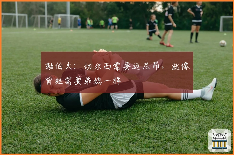 勒伯夫：切尔西需要迈尼昂，就像曾经需要弟媳一样