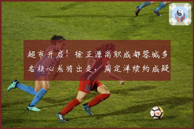 超市开启！徐正源离职成都蓉城多名核心或将出走，周定洋续约成疑
