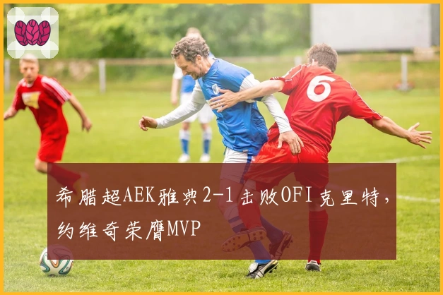 希腊超AEK雅典2-1击败OFI克里特，约维奇荣膺MVP