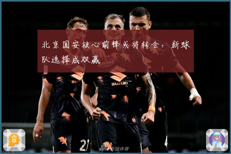 北京国安核心前锋或将转会，新球队选择成双赢