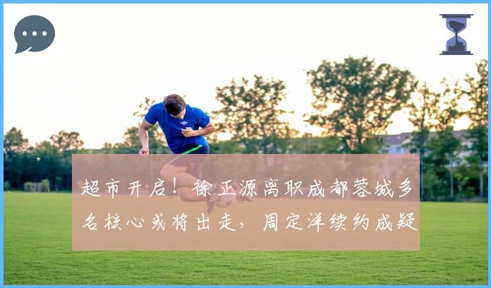 超市开启！徐正源离职成都蓉城多名核心或将出走，周定洋续约成疑